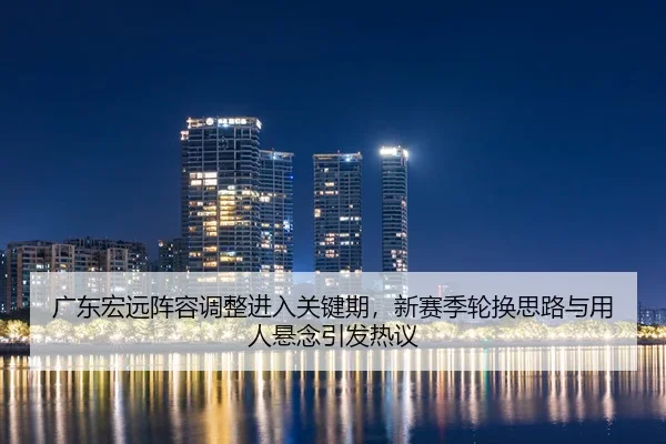 广东宏远阵容调整进入关键期，新赛季轮换思路与用人悬念引发热议